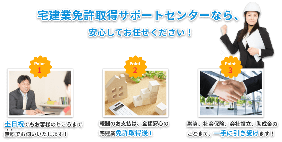 宅建業免許取得サポートセンターなら、
安心してお任せください！①報酬のお支払は、全額安心の宅建業免許取得後！②土日祝でもお客様のところまで無料でお伺いいたします！③融資、社会保険、会社設立、助成金のことまで、一手に引き受けます！
